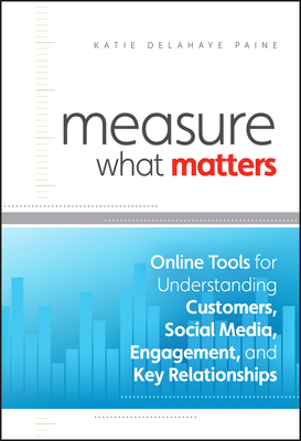 Measure What Matters: Online Tools For Understanding Customers, Social Media, Engagement, and Key Relationships - Delahaye Paine, Katie