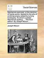 Mechanick Exercises: Or the Doctrine of Handy-Works. Applied to the Arts of Smithing Joinery Carpentry Turning Bricklayery. to Which Is Added Mechanick Dyalling: ... the Third Edition. by Joseph Moxon,