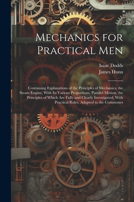 Mechanics for Practical Men: Containing Explanations of the Principles of Mechanics, the Steam Engine, With Its Various Proportions, Parallel Motion, the Principles of Which Are Fully and Clearly Investigated, With Practical Rules, Adapted to the Commones - Hann, James, and Dodds, Isaac