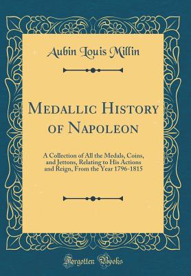 Medallic History of Napoleon: A Collection of All the Medals, Coins, and Jettons, Relating to His Actions and Reign, from the Year 1796-1815 (Classic Reprint) - Millin, Aubin Louis