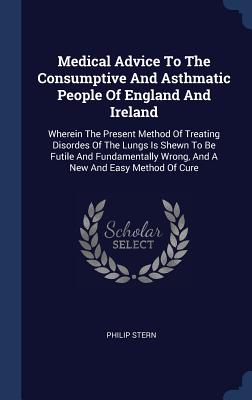 Medical Advice To The Consumptive And Asthmatic People Of England And Ireland: Wherein The Present Method Of Treating Disordes Of The Lungs Is Shewn To Be Futile And Fundamentally Wrong, And A New And Easy Method Of Cure - Stern, Philip