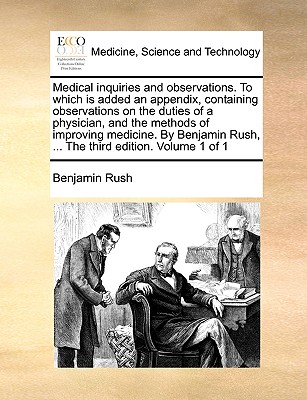 Medical Inquiries and Observations. to Which Is Added an Appendix, Containing Observations on the Duties of a Physician, and the Methods of Improving Medicine. by Benjamin Rush, ... the Third Edition. Volume 1 of 1 - Rush, Benjamin