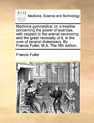 Medicina Gymnastica: Or, a Treatise Concerning the Power of Exercise, with Respect to the Animal Oeconomy; And the Great Necessity of It, in the Cure of Several Distempers. by Francis Fuller, M.A. the Fifth Edition. - Fuller, Francis