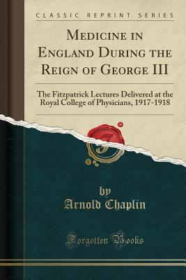 Medicine in England During the Reign of George III: The Fitzpatrick Lectures Delivered at the Royal College of Physicians, 1917-1918 (Classic Reprint) - Chaplin, Arnold