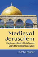 Medieval Jerusalem: Forging an Islamic City in Spaces Sacred to Christians and Jews