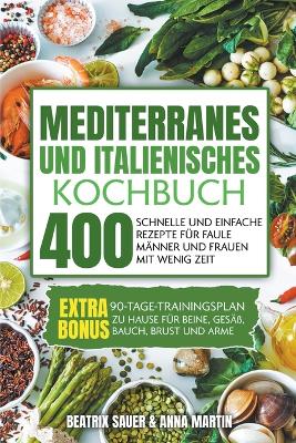 Mediterranes und Italienisches Kochbuch: 400 schnelle und einfache Rezepte fr faule Mnner und Frauen mit wenig Zeit. BONUS: 90-Tage-Trainingsplan zu Hause fr Beine, Ges, Bauch, Brust und Arme - Martin, Beatrix Sauer & Anna