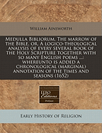 Medulla Bibliorum, the Marrow of the Bible, or a Logico-Theological Analysis of Every Several Book of the Holy Scripture: Together with So Many English Poems Containing the Kephalaia, or Contents of Every Several Chapter in Every Such Book