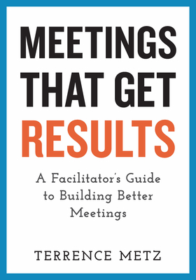 Meetings That Get Results: A Facilitator's Guide to Building Better Meetings - Metz, Terrence