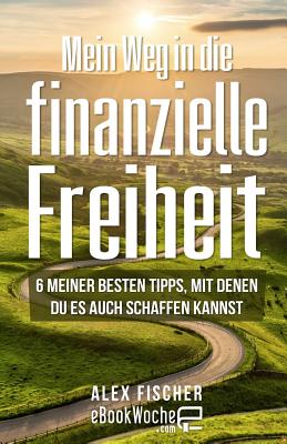 Mein Weg in Die Finanzielle Freiheit: 6 Meiner Besten Tipps, Mit Denen Du Es Auch Schaffen Kannst - Fischer, Alex, and Ebookwoche (Producer)