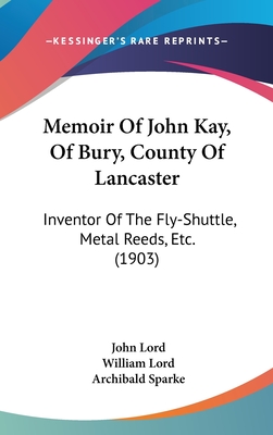 Memoir Of John Kay, Of Bury, County Of Lancaster: Inventor Of The Fly-Shuttle, Metal Reeds, Etc. (1903) - Lord, John, Dr., and Lord, William, and Sparke, Archibald (Introduction by)