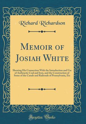 Memoir of Josiah White: Showing His Connection with the Introduction and Use of Anthracite Coal and Iron, and the Construction of Some of the Canals and Railroads of Pennsylvania, Etc (Classic Reprint) - Richardson, Richard, Professor