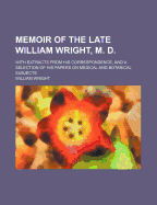 Memoir of the Late William Wright, M. D. with Extracts from His Correspondence, and a Selection of His Papers on Medical and Botanical Subjects