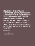 Memoir of the Life and Character of Walter Venning, a Member of the Committee of the London Society for the Improvement of Prison Discipline, &C., Who Died at St. Petersburg, January 10th, 1821, from a Fever Contracted in Visiting One of the Gaols Of...