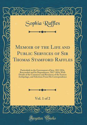 Memoir of the Life and Public Services of Sir Thomas Stamford Raffles, Vol. 1 of 2: Particularly in the Government of Java, 1811 1816, Bencooolen and Its Dependences, 1817-1824; With Details of the Commerce and Resources of the Eastern Archipelago, and Se - Raffles, Sophia