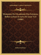 Memoires de L'Academie Des Sciences, Belles-Lettres Et Arts de Lyon V23 (1886)
