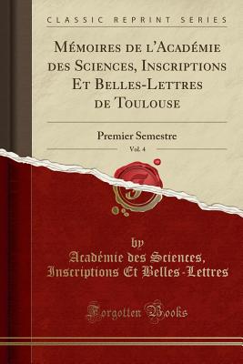 Memoires de L'Academie Des Sciences, Inscriptions Et Belles-Lettres de Toulouse, Vol. 4: Premier Semestre (Classic Reprint) - Belles-Lettres, Acad?mie des Sciences, Inscriptions Et