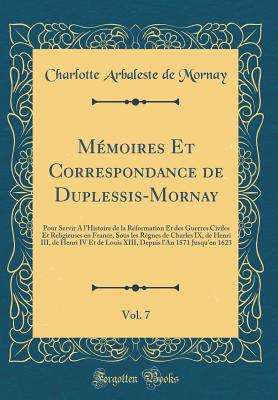 Memoires Et Correspondance de Duplessis-Mornay, Vol. 7: Pour Servir A L'Histoire de La Reformation Et Des Guerres Civiles Et Religieuses En France, Sous Les Regnes de Charles IX, de Henri III, de Henri IV Et de Louis XIII, Depuis L'An 1571 Jusqu'en 162 - Mornay, Charlotte Arbaleste de