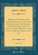 Memoirs and Papers of Sir Andrew Mitchell, K. B., Envoy Extraordinary and Minister Plenipotentiary from the Court of Great Britain to the Court of Prussia, from 1756 to 1771, Vol. 1 of 2 (Classic Reprint)