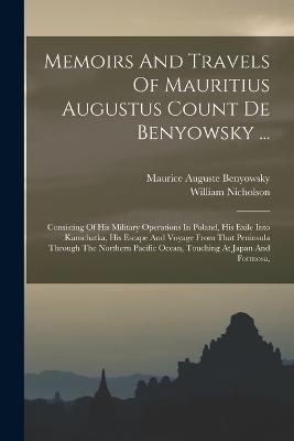 Memoirs And Travels Of Mauritius Augustus Count De Benyowsky ...: Consisting Of His Military Operations In Poland, His Exile Into Kamchatka, His Escape And Voyage From That Peninsula Through The Northern Pacific Ocean, Touching At Japan And Formosa, - Maurice Auguste Benyowsky (Comte De) (Creator), and Nicholson, William