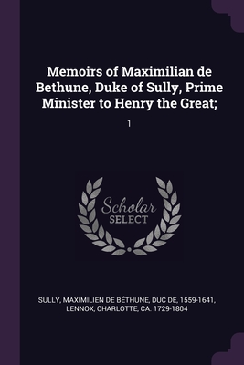 Memoirs of Maximilian de Bethune, Duke of Sully, Prime Minister to Henry the Great;: 1 - Sully, Maximilien de Bthune Duc de (Creator), and Lennox, Charlotte