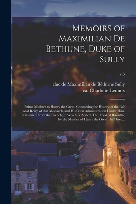 Memoirs of Maximilian De Bethune, Duke of Sully: Prime Minister to Henry the Great. Containing the History of the Life and Reign of That Monarch, and His Own Administration Under Him. Translated From the French, to Which is Added, The Tryal Of...; v.3 - Sully, Maximilien de Bthune Duc de (Creator), and Lennox, Charlotte Ca 1729-1804 (Creator)