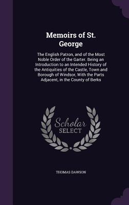 Memoirs of St. George: The English Patron, and of the Most Noble Order of the Garter. Being an Introduction to an Intended History of the Antiquities of the Castle, Town and Borough of Windsor, With the Parts Adjacent, in the County of Berks - Dawson, Thomas