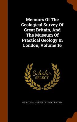 Memoirs Of The Geological Survey Of Great Britain, And The Museum Of Practical Geology In London, Volume 16 - Geological Survey of Great Britain (Creator)