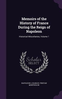 Memoirs of the History of France During the Reign of Napoleon: Historical Miscellanies, Volume 1 - I, Napoleon, and Montholon, Charles-Tristan