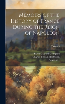 Memoirs of the History of France During the Reign of Napoleon; Volume 3 - I, Napoleon, and Gourgaud, Baron Gaspard, and Montholon, Charles-Tristan