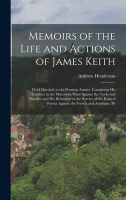 Memoirs of the Life and Actions of James Keith: Field-Marshal, in the Prussian Armies. Containing His Conduct in the Muscovite Wars Against the Turks and Swedes; and His Behaviour in the Service of the King of Prussia Against the French and Austrians. By - Henderson, Andrew
