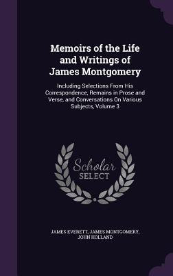 Memoirs of the Life and Writings of James Montgomery: Including Selections From His Correspondence, Remains in Prose and Verse, and Conversations On Various Subjects, Volume 3 - Everett, James, and Montgomery, James, and Holland, John