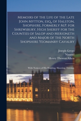 Memoirs of the Life of the Late John Mytton, esq., of Halston, Shopshire, Formerly M.P. for Shrewsbury, High Sheriff for the Counties of Salop and Merioneth and Major of the North Shopshire Yeomanry Cavalry; With Notices of his Hunting, Shooting, Driving, - Nimrod, 1778-1843, and Alken, Henry Thomas, and Grego, Joseph