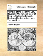 Memoirs of the Life of the Very Reverend Mr. James Fraser of Brea, ... Written by Himself. Dedicated by the Author, to ... Thomas Ross, ...