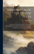 Memorabilia of the City of Perth: Containing, a Guide to Perth; Historical Memoranda Repecting Perth; Charters Relating to the Privileges of Perth; List of the Ministers, and Rectors of the Grammar School and Academy: List of the Subscribers for Building