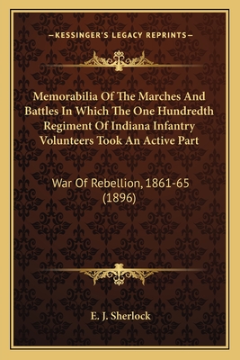 Memorabilia Of The Marches And Battles In Which The One Hundredth Regiment Of Indiana Infantry Volunteers Took An Active Part: War Of Rebellion, 1861-65 (1896) - Sherlock, E J