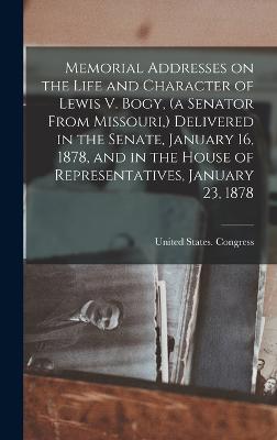 Memorial Addresses on the Life and Character of Lewis V. Bogy, (a Senator From Missouri, ) Delivered in the Senate, January 16, 1878, and in the House of Representatives, January 23, 1878 - United States Congress (45th, 2nd Se (Creator)