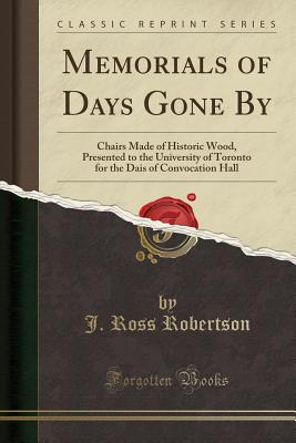 Memorials of Days Gone by: Chairs Made of Historic Wood, Presented to the University of Toronto for the Dais of Convocation Hall (Classic Reprint) - Robertson, J Ross