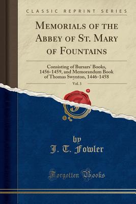 Memorials of the Abbey of St. Mary of Fountains, Vol. 3: Consisting of Bursars' Books, 1456-1459, and Memorandum Book of Thomas Swynton, 1446-1458 (Classic Reprint) - Fowler, J T