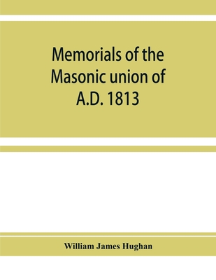 Memorials of the masonic union of A.D. 1813, consisting of an introduction on freemasonry in England; the articles of union; constitutions of the United Grand Lodge of England, A.D. 1815, and other official documents; a list of lodges under the grand... - James Hughan, William