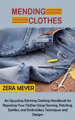 Mending Clothes: An Upcycling Stitching Clothing Handbook for Repairing Your Clothes Using Darning, Patching, Sashiko, and Embroidery Techniques and Designs - Meyer, Zera