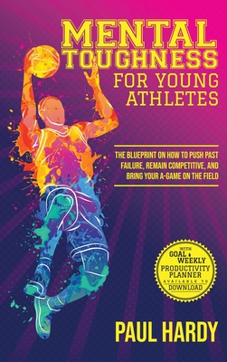 Mental Toughness for Young Athletes: The Blueprint on How to Push Past Failure, Remain Competitive, and Bring Your A-Game on the Field - Hardy, Paul