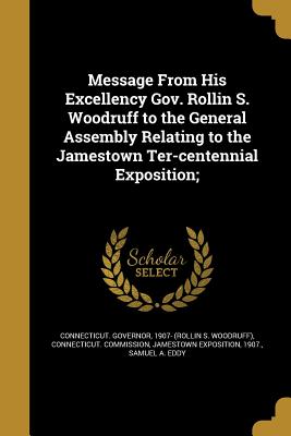 Message From His Excellency Gov. Rollin S. Woodruff to the General Assembly Relating to the Jamestown Ter-centennial Exposition; - Connecticut Governor, 1907- (Rollin S (Creator), and Connecticut Commission, Jamestown Expos (Creator), and Eddy, Samuel a