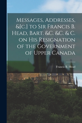 Messages, Addresses, &[c.] to Sir Francis B. Head, Bart. &c. &c. & C. on His Resignation of the Government of Upper Canada [microform] - Head, Francis B (Francis Bond) 1793 (Creator)