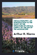 Metallography: An Introduction to the Study of the Structure of Metals, Chiefly by the Aid of the Microscope