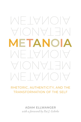 Metanoia: Rhetoric, Authenticity, and the Transformation of the Self - Ellwanger, Adam, and Gehrke, Pat J (Foreword by)