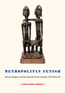 Metropolitan Fetish: African Sculpture and the Imperial French Invention of Primitive Art