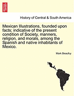 Mexican Illustrations, Founded Upon Facts: Indicative of the Present Condition of Society, Manners, Religion, and Morals, Among the Spanish and Native Inhabitants of Mexico (Classic Reprint)