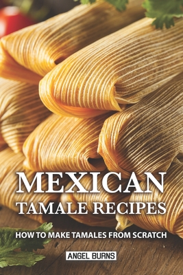 Mexican Tamale Recipes: How to Make Tamales From Scratch - Burns, Angel