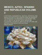 Mexico, Aztec, Spanish and Republican: A Historical, Geographical, Political, Statistical and Social Account of That Country From the Period of the Invasion by the Spaniards to the Present Time: With A View of the Ancient Aztec Empire and Civilization,