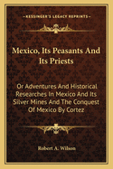 Mexico, Its Peasants and Its Priests: Or Adventures and Historical Researches in Mexico and Its Silver Mines and the Conquest of Mexico by Cortez